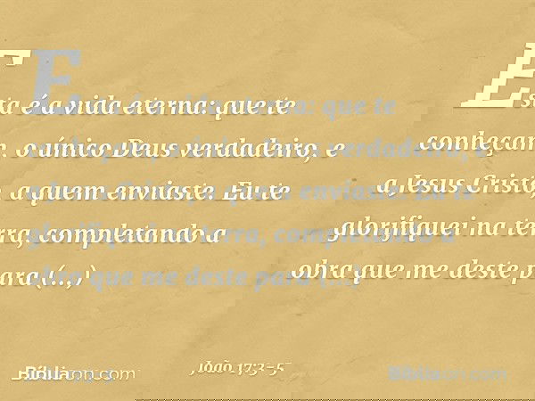 Esta é a vida eterna: que te conheçam, o único Deus verdadeiro, e a Jesus Cristo, a quem enviaste. Eu te glorifiquei na terra, completando a obra que me deste p