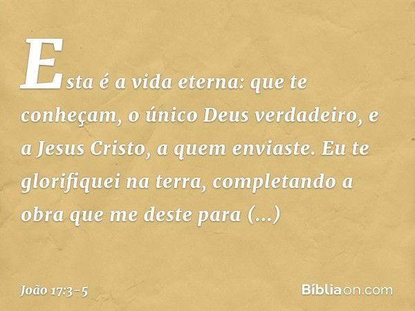 Esta é a vida eterna: que te conheçam, o único Deus verdadeiro, e a Jesus Cristo, a quem enviaste. Eu te glorifiquei na terra, completando a obra que me deste p