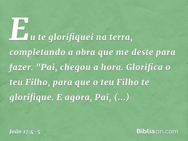 Eu te glorifiquei na terra, completando a obra que me deste para fazer. "Pai, chegou a hora. Glorifica o teu Filho, para que o teu Filho te glorifique.
E agora,