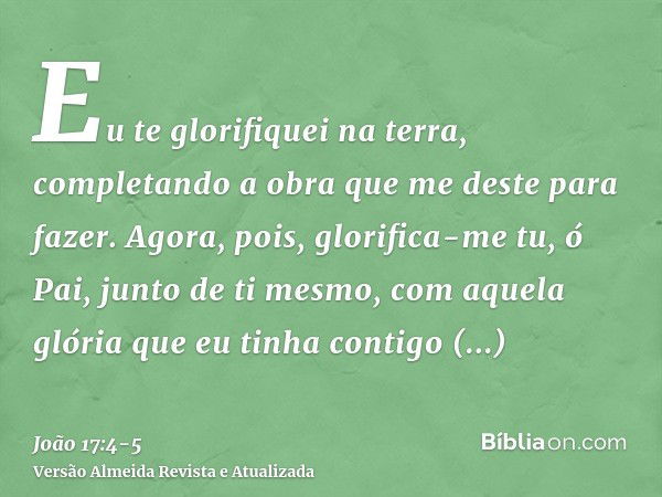 Eu te glorifiquei na terra, completando a obra que me deste para fazer.Agora, pois, glorifica-me tu, ó Pai, junto de ti mesmo, com aquela glória que eu tinha co