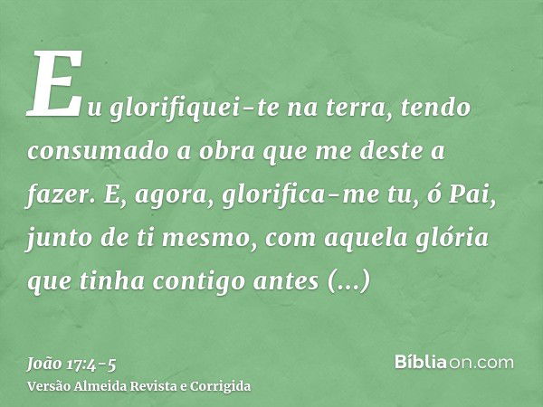 Eu glorifiquei-te na terra, tendo consumado a obra que me deste a fazer.E, agora, glorifica-me tu, ó Pai, junto de ti mesmo, com aquela glória que tinha contigo