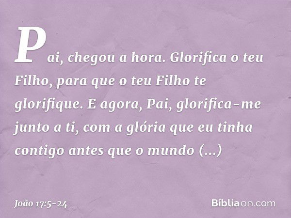 "Pai, chegou a hora. Glorifica o teu Filho, para que o teu Filho te glorifique.
E agora, Pai, glorifica-me junto a ti, com a glória que eu tinha contigo antes q