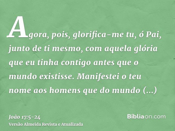 Agora, pois, glorifica-me tu, ó Pai, junto de ti mesmo, com aquela glória que eu tinha contigo antes que o mundo existisse.Manifestei o teu nome aos homens que 