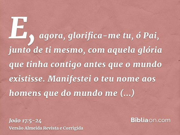 E, agora, glorifica-me tu, ó Pai, junto de ti mesmo, com aquela glória que tinha contigo antes que o mundo existisse.Manifestei o teu nome aos homens que do mun