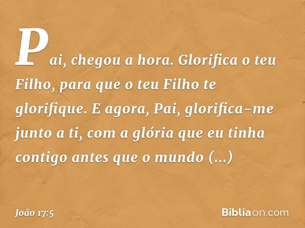 "Pai, chegou a hora. Glorifica o teu Filho, para que o teu Filho te glorifique.
E agora, Pai, glorifica-me junto a ti, com a glória que eu tinha contigo antes q