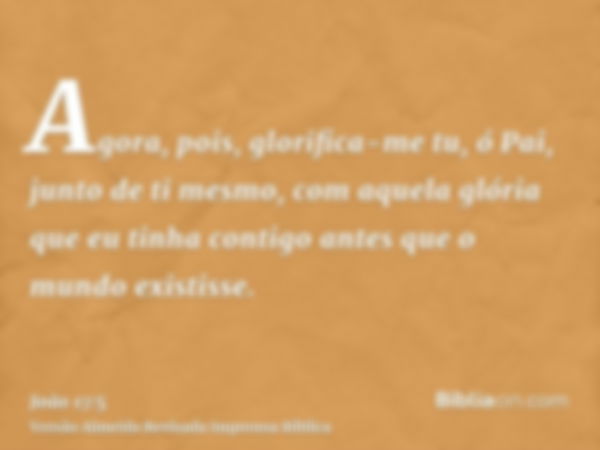 Agora, pois, glorifica-me tu, ó Pai, junto de ti mesmo, com aquela glória que eu tinha contigo antes que o mundo existisse.