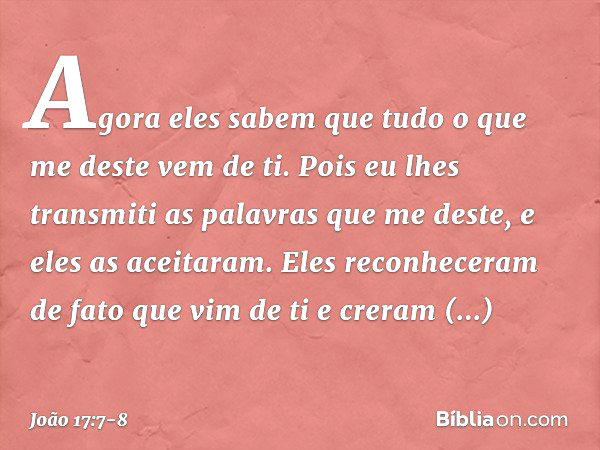 Agora eles sabem que tudo o que me deste vem de ti. Pois eu lhes transmiti as palavras que me deste, e eles as aceitaram. Eles reconheceram de fato que vim de t