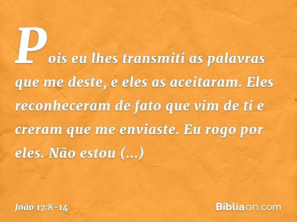 Pois eu lhes transmiti as palavras que me deste, e eles as aceitaram. Eles reconheceram de fato que vim de ti e creram que me enviaste. Eu rogo por eles. Não es