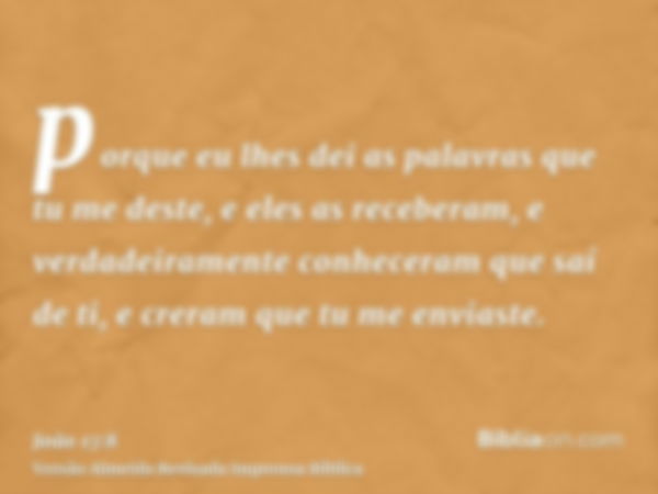 porque eu lhes dei as palavras que tu me deste, e eles as receberam, e verdadeiramente conheceram que saí de ti, e creram que tu me enviaste.