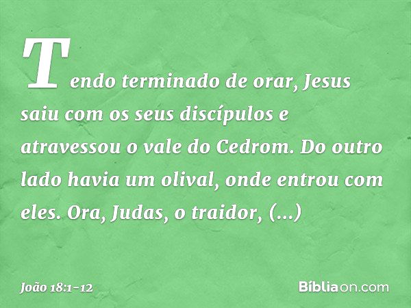 Tendo terminado de orar, Jesus saiu com os seus discípulos e atravessou o vale do Cedrom. Do outro lado havia um olival, onde entrou com eles. Ora, Judas, o tra