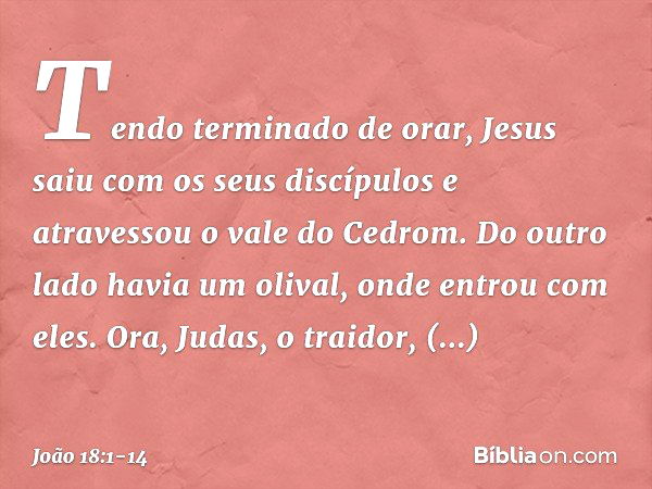 Tendo terminado de orar, Jesus saiu com os seus discípulos e atravessou o vale do Cedrom. Do outro lado havia um olival, onde entrou com eles. Ora, Judas, o tra