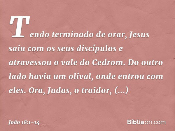 Tendo terminado de orar, Jesus saiu com os seus discípulos e atravessou o vale do Cedrom. Do outro lado havia um olival, onde entrou com eles. Ora, Judas, o tra