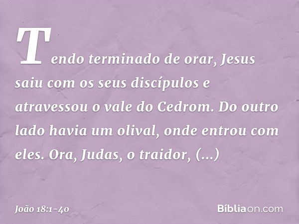 Tendo terminado de orar, Jesus saiu com os seus discípulos e atravessou o vale do Cedrom. Do outro lado havia um olival, onde entrou com eles. Ora, Judas, o tra