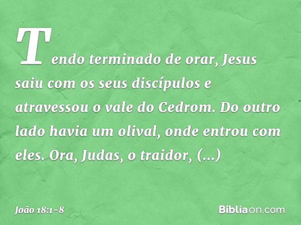 Tendo terminado de orar, Jesus saiu com os seus discípulos e atravessou o vale do Cedrom. Do outro lado havia um olival, onde entrou com eles. Ora, Judas, o tra