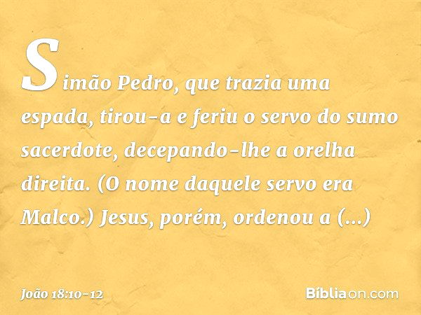 Simão Pedro, que trazia uma espada, tirou-a e feriu o servo do sumo sacerdote, decepando-lhe a orelha direita. (O nome daquele servo era Malco.) Jesus, porém, o