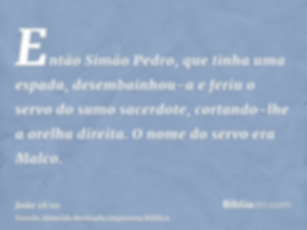 Então Simão Pedro, que tinha uma espada, desembainhou-a e feriu o servo do sumo sacerdote, cortando-lhe a orelha direita. O nome do servo era Malco.