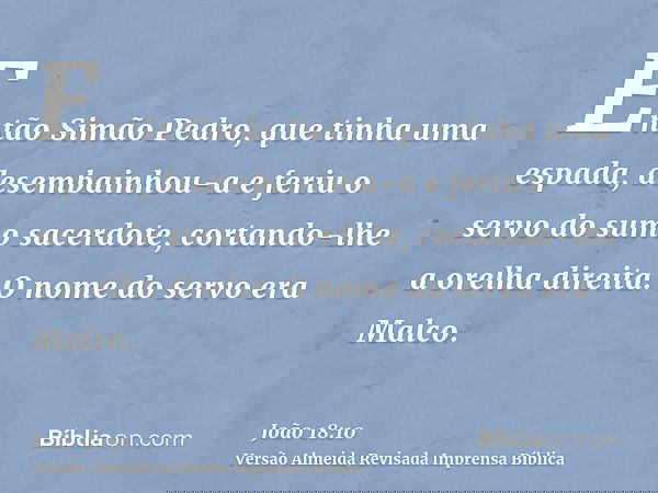 Então Simão Pedro, que tinha uma espada, desembainhou-a e feriu o servo do sumo sacerdote, cortando-lhe a orelha direita. O nome do servo era Malco.