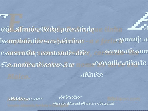 Então, Simão Pedro, que tinha espada, desembainhou-a e feriu o servo do sumo sacerdote, cortando-lhe a orelha direita. E o nome do servo era Malco.