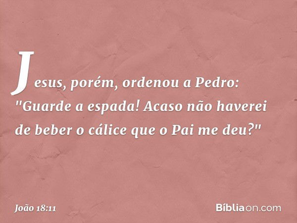 Jesus, porém, ordenou a Pedro: "Guarde a espada! Acaso não haverei de beber o cálice que o Pai me deu?" -- João 18:11