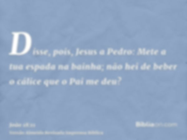 Disse, pois, Jesus a Pedro: Mete a tua espada na bainha; não hei de beber o cálice que o Pai me deu?