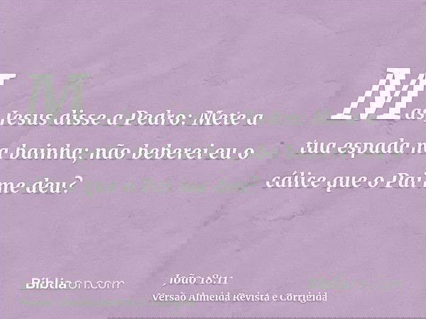 Mas Jesus disse a Pedro: Mete a tua espada na bainha; não beberei eu o cálice que o Pai me deu?