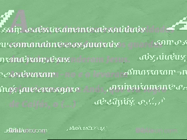 Assim, o destacamento de soldados com o seu comandante e os guardas dos judeus prenderam Jesus. Amarraram-no e o levaram primeiramente a Anás, que era sogro de 