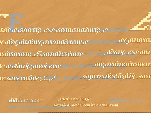 Então a coorte, e o comandante, e os guardas dos judeus prenderam a Jesus, e o maniataram.E conduziram-no primeiramente a Anás; pois era sogro de Caifás, sumo s