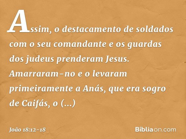 Assim, o destacamento de soldados com o seu comandante e os guardas dos judeus prenderam Jesus. Amarraram-no e o levaram primeiramente a Anás, que era sogro de 