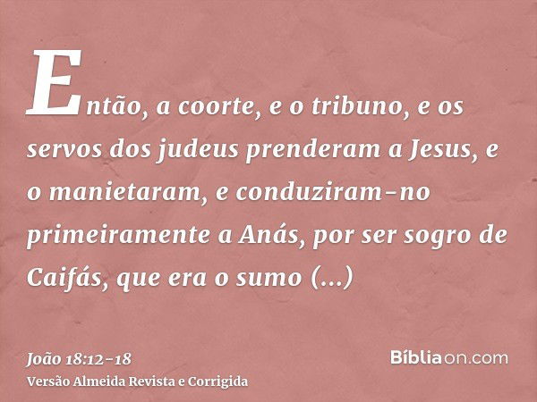 Então, a coorte, e o tribuno, e os servos dos judeus prenderam a Jesus, e o manietaram,e conduziram-no primeiramente a Anás, por ser sogro de Caifás, que era o 