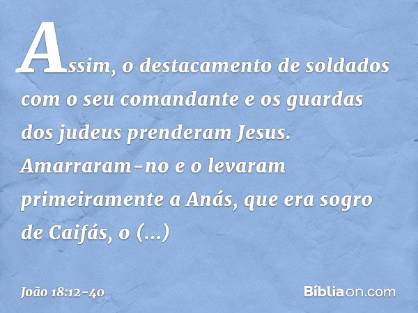 Assim, o destacamento de soldados com o seu comandante e os guardas dos judeus prenderam Jesus. Amarraram-no e o levaram primeiramente a Anás, que era sogro de 