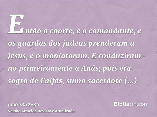 Então a coorte, e o comandante, e os guardas dos judeus prenderam a Jesus, e o maniataram.E conduziram-no primeiramente a Anás; pois era sogro de Caifás, sumo s