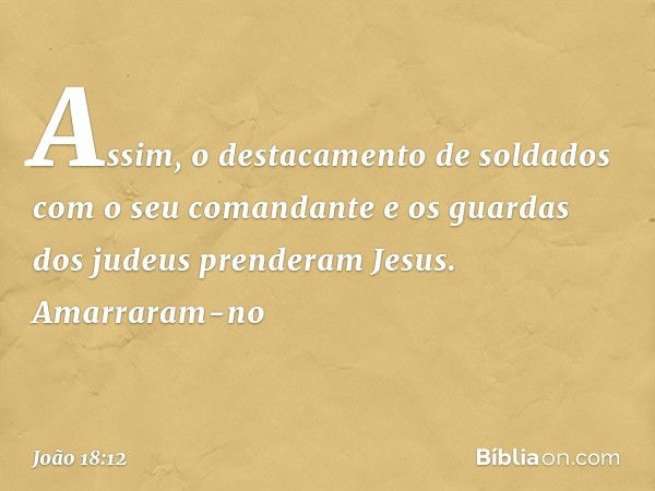 Assim, o destacamento de soldados com o seu comandante e os guardas dos judeus prenderam Jesus. Amarraram-no -- João 18:12