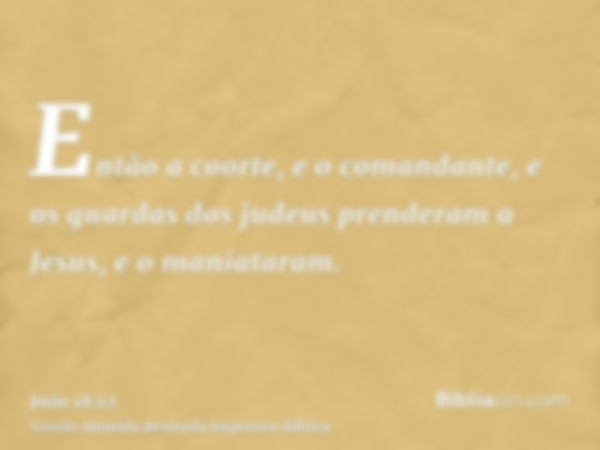 Então a coorte, e o comandante, e os guardas dos judeus prenderam a Jesus, e o maniataram.