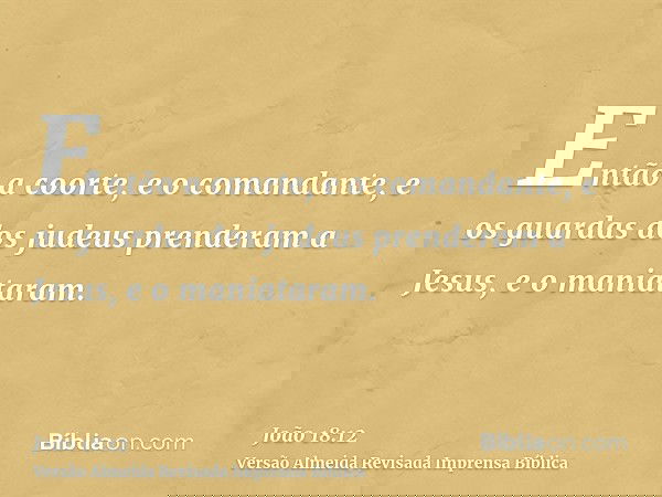 Então a coorte, e o comandante, e os guardas dos judeus prenderam a Jesus, e o maniataram.