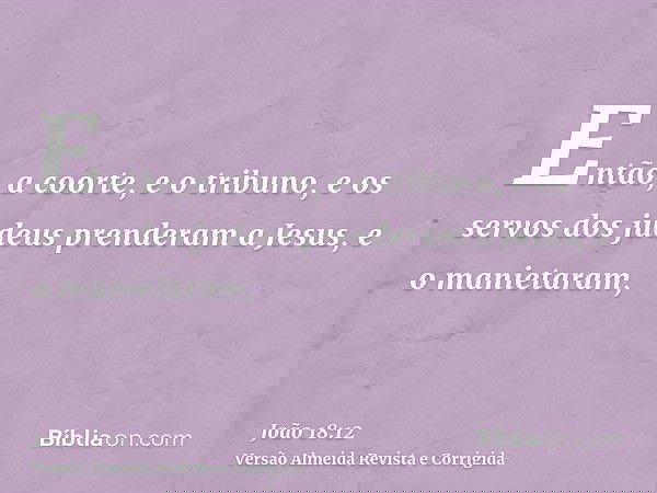 Então, a coorte, e o tribuno, e os servos dos judeus prenderam a Jesus, e o manietaram,