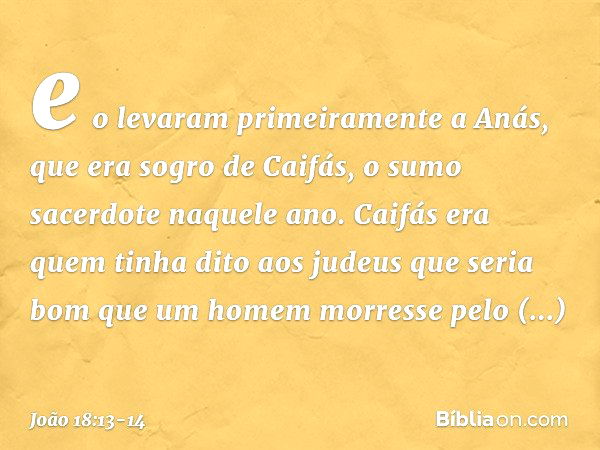 e o levaram primeiramente a Anás, que era sogro de Caifás, o sumo sacerdote naquele ano. Caifás era quem tinha dito aos judeus que seria bom que um homem morres