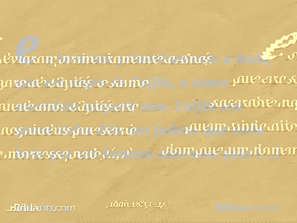 e o levaram primeiramente a Anás, que era sogro de Caifás, o sumo sacerdote naquele ano. Caifás era quem tinha dito aos judeus que seria bom que um homem morres