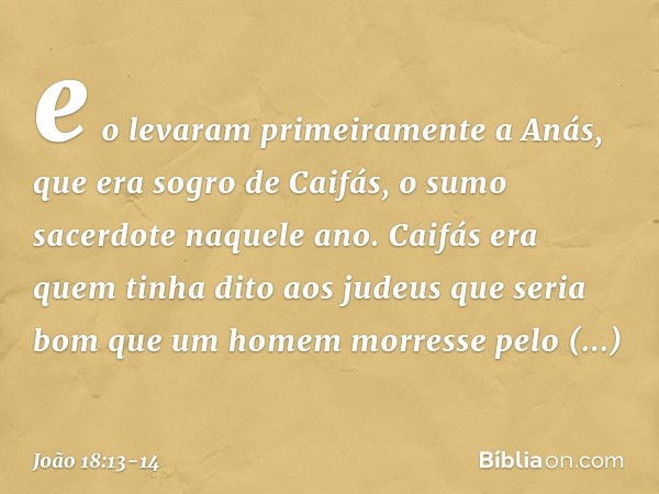 e o levaram primeiramente a Anás, que era sogro de Caifás, o sumo sacerdote naquele ano. Caifás era quem tinha dito aos judeus que seria bom que um homem morres