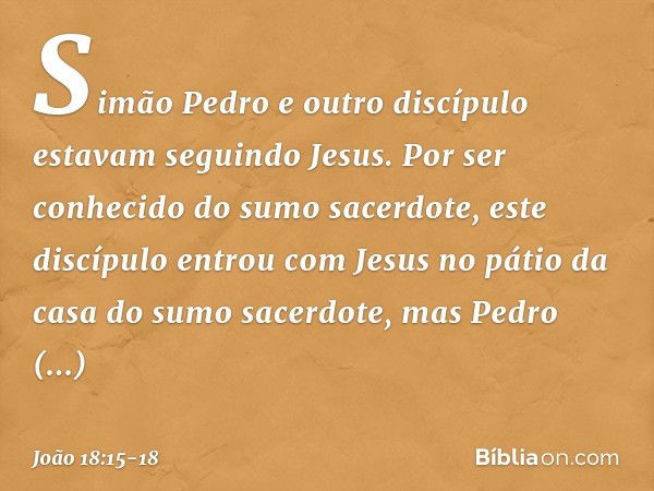 Simão Pedro e outro discípulo estavam seguindo Jesus. Por ser conhecido do sumo sacerdote, este discípulo entrou com Jesus no pátio da casa do sumo sacerdote, m