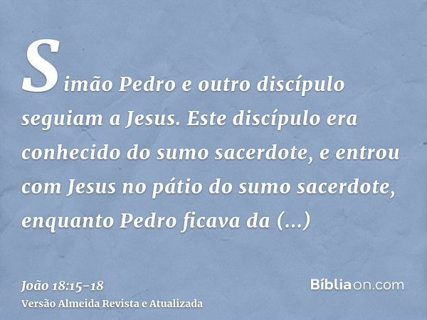 Simão Pedro e outro discípulo seguiam a Jesus. Este discípulo era conhecido do sumo sacerdote, e entrou com Jesus no pátio do sumo sacerdote,enquanto Pedro fica