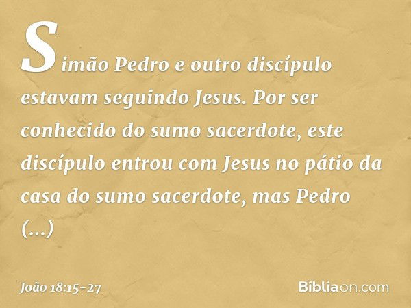 Simão Pedro e outro discípulo estavam seguindo Jesus. Por ser conhecido do sumo sacerdote, este discípulo entrou com Jesus no pátio da casa do sumo sacerdote, m