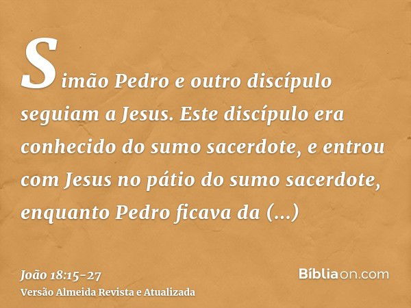 Simão Pedro e outro discípulo seguiam a Jesus. Este discípulo era conhecido do sumo sacerdote, e entrou com Jesus no pátio do sumo sacerdote,enquanto Pedro fica