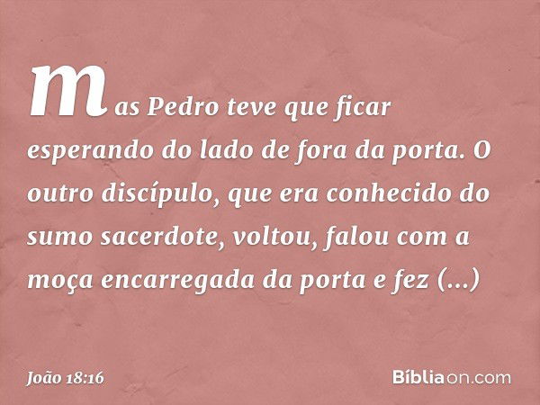 mas Pedro teve que ficar esperando do lado de fora da porta. O outro discípulo, que era conhecido do sumo sacerdote, voltou, falou com a moça encarregada da por