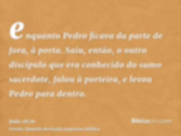 enquanto Pedro ficava da parte de fora, à porta. Saiu, então, o outro discípulo que era conhecido do sumo sacerdote, falou à porteira, e levou Pedro para dentro