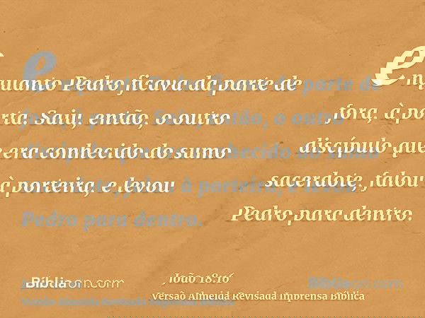 enquanto Pedro ficava da parte de fora, à porta. Saiu, então, o outro discípulo que era conhecido do sumo sacerdote, falou à porteira, e levou Pedro para dentro