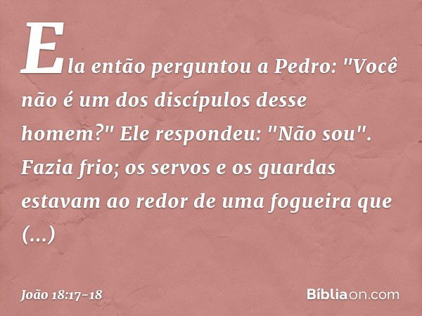 Ela então perguntou a Pedro: "Você não é um dos discípulos desse homem?"
Ele respondeu: "Não sou". Fazia frio; os servos e os guardas estavam ao redor de uma fo