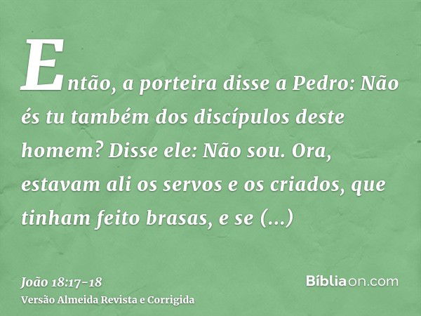 Então, a porteira disse a Pedro: Não és tu também dos discípulos deste homem? Disse ele: Não sou.Ora, estavam ali os servos e os criados, que tinham feito brasa