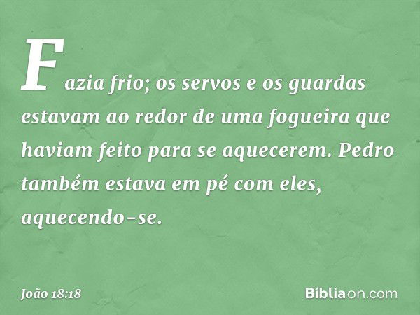 Fazia frio; os servos e os guardas estavam ao redor de uma fogueira que haviam feito para se aquecerem. Pedro também estava em pé com eles, aquecendo-se. -- Joã