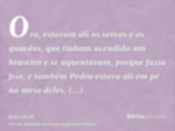 Ora, estavam ali os servos e os guardas, que tinham acendido um braseiro e se aquentavam, porque fazia frio; e também Pedro estava ali em pé no meio deles, aque