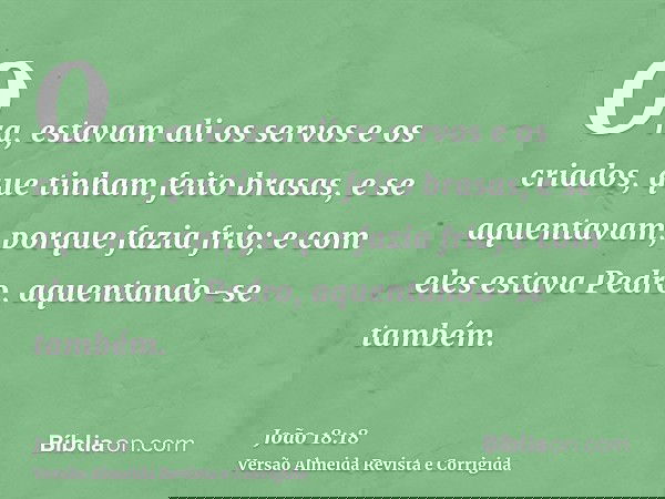 Ora, estavam ali os servos e os criados, que tinham feito brasas, e se aquentavam, porque fazia frio; e com eles estava Pedro, aquentando-se também.